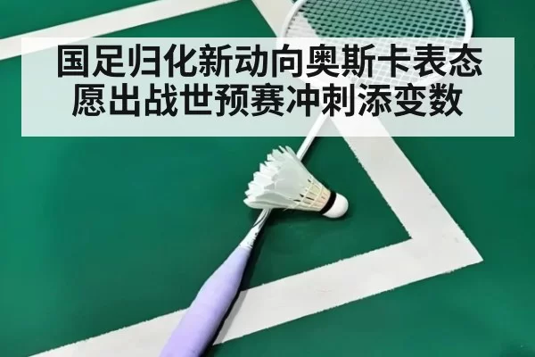 国足归化新动向奥斯卡表态愿出战世预赛冲刺添变数
