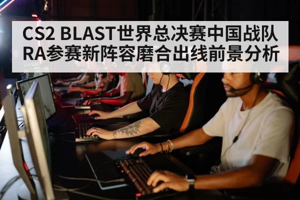 CS2 BLAST世界总决赛中国战队RA参赛新阵容磨合出线前景分析